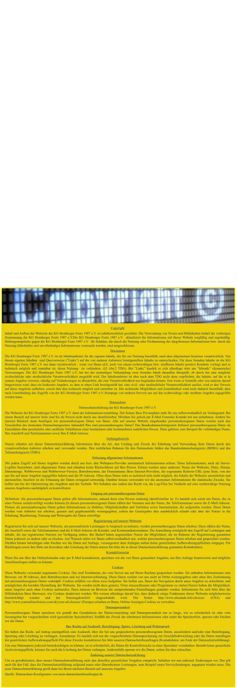 Datenschutz Copyright Inhalt und Aufbau der Webseite der KG Homberger Feetz 1987 e.V. ist urheberrechtlich geschützt. Die Verwendung von Texten und Bildinhalten bedarf der vorherigen Zustimmung der KG Homberger Feetz 1987 e.V.Die KG Homberger Feetz 1987 e.V.  aktualisiert die Informationen auf dieser Website sorgfältig und regelmäßig. Haftungsansprüche gegen die KG Homberger Feetz 1987 e.V.  für Schäden, die durch die Nutzung oder Nichtnutzung der dargebotenen Informationen bzw. durch die Nutzung fehlerhafter und unvollständiger Informationen verursacht wurden, sind ausgeschlossen. Disclaimer Die KG Homberger Feetz 1987 e.V. ist als Inhaltsanbieter für die eigenen Inhalte, die Sie zur Nutzung bereithält, nach dem allgemeinen Gesetzen verantwortlich. Von diesen eigenen Inhalten  sind Querverweise (”Links”) auf die von anderen Anbietern bereitgestellten Inhalte zu unterscheiden. Für diese fremden Inhalte ist die KG Homberger Feetz 1987 e.V. nur dann verantwortlich , wenn von Ihnen (d.h. auch von einem rechtswidrigen bzw. strafbaren Inhalt) positive Kenntnis vorliegt und es technisch möglich und zumutbar ist, deren Nutzung  zu verhindern. (§5 Abs.2 TDG). Bei “Links” handelt es sich allerdings stets um “lebende” (dynamische) Verweisungen. Die KG Homberger Feetz 1987 e.V. hat bei der erstmaligen Verknüpfung zwar fremden Inhalt daraufhin überprüft, ob durch ihn eine mögliche zivilrechtliche oder strafrechtliche Verantwortlichkeit ausgelößt wird. Der Inhaltsanbieter ist aber nach dem TDG nicht dazu verpflichtet, die Inhalte, auf die er in seinem Angebot verweist, ständig auf Veränderungen zu überprüfen, die eine Verantwortlichkeit neu begründen könnte. Erst wenn er feststellt oder von anderen darauf hingewiesen wird, dass ein konkretes Angebot, zu dem er einen Link bereitgestellt hat, eine zivil- oder strafrechtliche Verantwortlichkeit auslöst, wird er den Verweis auf diese Angebote aufheben, soweit ihm dies technisch möglich und zumutbar ist. Die technische Möglichkeit und Zumutbarkeit wird nicht dadurch beeinflußt, dass nach Unterbindung des Zugriffs von der KG Homberger Feetz 1987 e.V.-Hompage von anderen Servern aus auf das rechtswidrige oder strafbare Angebot zugegriffen werden kann. Datenschutz Datenschutzerklärung der KG Homberger Feetz 1987 e.V. Die Webseite der KG Homberger Feetz 1987 e.V. dient der Informationsvermittlung. Der Schutz Ihrer Privatsphäre steht für uns selbstverständlich im Vordergrund. Bei einem Besuch auf unserer Seite sind Sie als Person nicht durch uns identifizierbar. Möchten Sie jedoch per E-Mail Formular Kontakt mit uns aufnehmen, fordern Sie unseren Rückruf, dann benötigen wir personenbezogene Daten von Ihnen. Alle auf unserer Website eingehenden personenbezogenen Daten werden nach den Vorschriften des deutschen Datenschutzgesetzes behandelt.Was sind personenbezogene Daten? Das Bundesdatenschutzgesetzt definiert personenbezogenen Daten als Einzeldaten über persönliche oder sachliche Verhältnisse einer bestimmten oder bestimmbaren natürlichen Person. Dazu gehören zum Beispiel Ihr vollständiger Name, Ihre Anschrift und Telefonnummer sowie Ihre E-Mail-Adresse Geltungsbereich Nutzer erhalten mit dieser Datenschutzerklärung Information über die Art, den Umfang und Zweck der Erhebung und Verwendung ihrer Daten durch den verantwortlichen Anbieter erhoben und verwendet werden. Den rechtlichen Rahmen für den Datenschutz bilden das Bundesdatenschutzgesetz (BDSG) und das Telemediengesetz (TMG). Erfassung allgemeiner Informationen Mit jedem Zugriff auf dieses Angebot werden durch uns bzw. den Webspace-Provider automatisch Informationen erfasst. Diese Informationen, auch als Server-Logfiles bezeichnet, sind allgemeiner Natur und erlauben keine Rückschlüsse auf Ihre Person. Erfasst werden unter anderem: Name der Webseite, Datei, Datum, Datenmenge, Webbrowser und Webbrowser-Version, Betriebssystem, der Domainname Ihres Internet-Providers, die sogenannte Referrer-URL (jene Seite, von der aus Sie auf unser Angebot zugegriffen haben) und die IP-Adresse. Ohne diese Daten wäre es technisch teils nicht möglich, die Inhalte der Webseite auszuliefern und darzustellen. Insofern ist die Erfassung der Daten zwingend notwendig. Darüber hinaus verwenden wir die anonymen Informationen für statistische Zwecke. Sie helfen uns bei der Optimierung des Angebots und der Technik. Wir behalten uns zudem das Recht vor, die Log-Files bei Verdacht auf eine rechtswidrige Nutzung unseres Angebotes nachträglich zu kontrollieren. Umgang mit personenbezogenen Daten Definition: Als personenbezogene Daten gelten alle Informationen, anhand derer eine Person eindeutig identifizierbar ist. Es handelt sich somit um Daten, die zu einer Person zurückverfolgt werden können.Zu diesen personenbezogenen Daten zählen der Vorname und der Name, die Telefonnummer sowie die E-Mail-Adresse. Ebenso als personenbezogene Daten gelten Informationen zu Hobbies, Mitgliedschaften und Vorlieben sowie Internetseiten, die aufgerufen wurden. Diese Daten werden vom Anbieter nur erhoben, genutzt und gegebenenfalls weitergegeben, sofern der Gesetzgeber dies ausdrücklich erlaubt oder aber der Nutzer in die Erhebung, Bearbeitung, Nutzung und Weitergabe der Daten einwilligt. Registrierung auf unserer Webseite Registrieren Sie sich auf unserer Webseite, um personalisierte Leistungen in Anspruch zu nehmen, werden personenbezogene Daten erhoben. Dazu zählen der Name, die Anschrift sowie die Telefonnummer und die E-Mail-Adresse als Kontakt- und Kommunikationsdaten. Die Anmeldung ermöglicht den Zugriff auf Leistungen und Inhalte, die nur registrierten Nutzern zur Verfügung stehen. Bei Bedarf haben angemeldete Nutzer die Möglichkeit, die im Rahmen der Registrierung genannten Daten jederzeit zu ändern oder zu löschen. Auf Wunsch teilen wir Ihnen selbstverständlich mit, welche personenbezogenen Daten erhoben und gespeichert wurden. Darüber hinaus berichtigen oder löschen wir die Daten auf Anfrage, vorausgesetzt dem Anliegen stehen keine gesetzlichen Aufbewahrungspflichten entgegen. Für Rückfragen sowie ihre Bitte um Korrektur oder Löschung der Daten nutzen Sie bitte die in dieser Datenschutzerklärung genannten Kontaktdaten. Kontaktformular Wenn Sie uns über das Onlineformular oder per E-Mail kontaktieren, speichern wir die von Ihnen gemachten Angaben, um Ihre Anfrage beantworten und mögliche Anschlussfragen stellen zu können. Cookies Diese Webseite verwendet sogenannte Cookies. Das sind Textdateien, die vom Server aus auf Ihrem Rechner gespeichert werden. Sie enthalten Informationen zum Browser, zur IP-Adresse, dem Betriebssystem und zur Internetverbindung. Diese Daten werden von uns nicht an Dritte weitergegeben oder ohne ihre Zustimmung mit personenbezogenen Daten verknüpft. Cookies erfüllen vor allem zwei Aufgaben. Sie helfen uns, Ihnen die Navigation durch unser Angebot zu erleichtern, und ermöglichen die korrekte Darstellung der Webseite. Sie werden nicht dazu genutzt, Viren einzuschleusen oder Programme zu starten.Nutzer haben die Möglichkeit, unser Angebot auch ohne Cookies aufzurufen. Dazu müssen im Browser die entsprechenden Einstellungen geändert werden. Informieren Sie sich bitte über die Hilfsfunktion Ihres Browsers, wie Cookies deaktiviert werden. Wir weisen allerdings darauf hin, dass dadurch einige Funktionen dieser Webseite möglicherweise beeinträchtigt werden und der Nutzungskomfort eingeschränkt wird. Die Seiten http://www.aboutads.info/choices/ (USA) und http://www.youronlinechoices.com/uk/your-ad-choices/ (Europa) erlauben es Ihnen, Online-Anzeigen-Cookies zu verwalten. Datensparsamkeit Personenbezogene Daten speichern wir gemäß den Grundsätzen der Datenvermeidung und Datensparsamkeit nur so lange, wie es erforderlich ist oder vom Gesetzgeber her vorgeschrieben wird (gesetzliche Speicherfrist). Entfällt der Zweck der erhobenen Informationen oder endet die Speicherfrist, sperren oder löschen wir die Daten. Ihre Rechte auf Auskunft, Berichtigung, Sperre, Löschung und Widerspruch Sie haben das Recht, auf Antrag unentgeltlich eine Auskunft, über die bei uns gespeicherten personenbezogenen Daten, anzufordern und/oder eine Berichtigung, Sperrung oder Löschung zu verlangen. Ausnahmen: Es handelt sich um die vorgeschriebene Datenspeicherung zur Geschäftsabwicklung oder die Daten unterliegen der gesetzlichen Aufbewahrungspflicht.Für diese Zwecke kontaktieren Sie bitte unseren Datenschutzbeauftragen (Kontaktdaten: am Ende der Datenschutzerklärung). Um eine Datensperre jederzeit berücksichtigen zu können, ist es erforderlich, die Daten für Kontrollzwecke in einer Sperrdatei vorzuhalten. Besteht keine gesetzliche Archivierungspflicht, können Sie auch die Löschung der Daten verlangen. Anderenfalls sperren wir die Daten, sofern Sie dies wünschen. Änderung unserer Datenschutzerklärung Um zu gewährleisten, dass unsere Datenschutzerklärung stets den aktuellen gesetzlichen Vorgaben entspricht, behalten wir uns jederzeit Änderungen vor. Das gilt auch für den Fall, dass die Datenschutzerklärung aufgrund neuer oder überarbeiteter Leistungen, zum Beispiel neuer Serviceleistungen, angepasst werden muss. Die neue Datenschutzerklärung greift dann bei Ihrem nächsten Besuch auf unserem Angebot. Quelle: Datenschutz-Konfigurator von mein-datenschutzbeauftragter.de